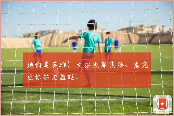 她们是英雄!女排决赛集锦,看完让你热泪盈眶!