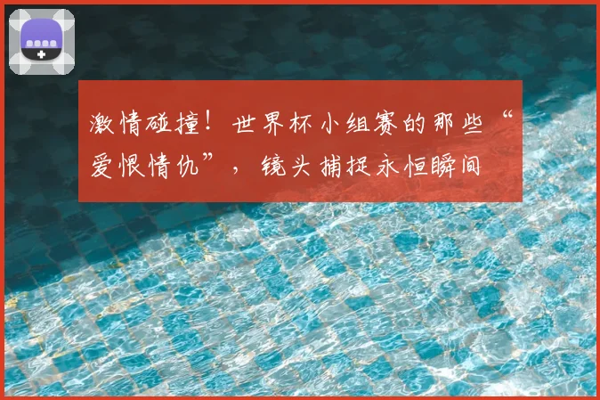 激情碰撞!世界杯小组赛的那些“爱恨情仇”,镜头捕捉永恒瞬间
