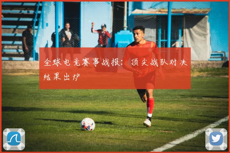 全球电竞赛事战报:顶尖战队对决结果出炉