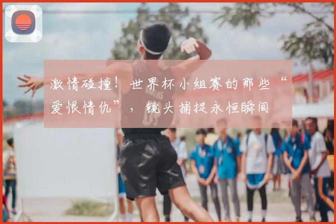激情碰撞！世界杯小组赛的那些“爱恨情仇”，镜头捕捉永恒瞬间