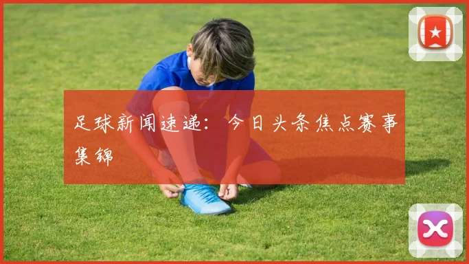 足球新闻速递：今日头条焦点赛事集锦