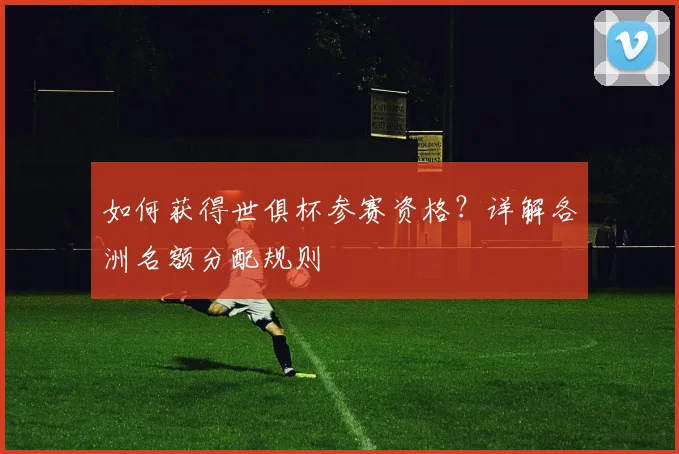 如何获得世俱杯参赛资格？详解各洲名额分配规则