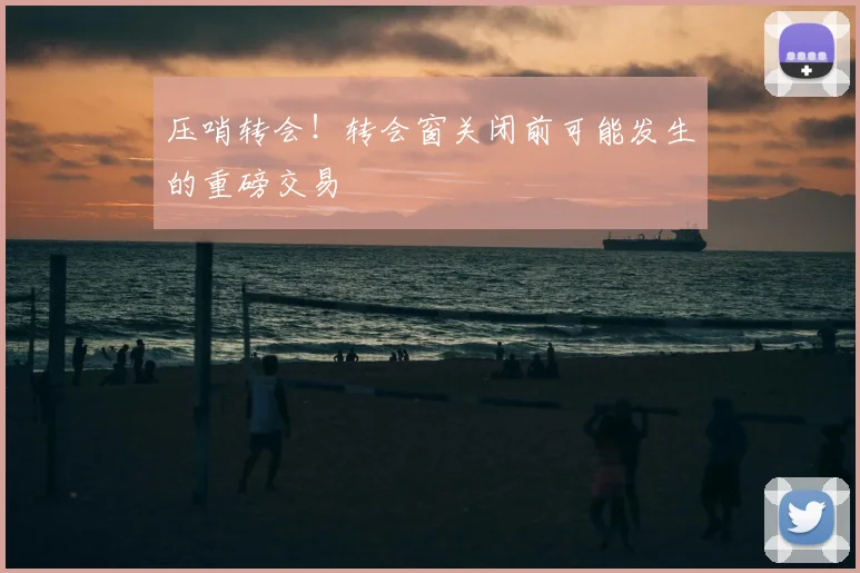 压哨转会！转会窗关闭前可能发生的重磅交易