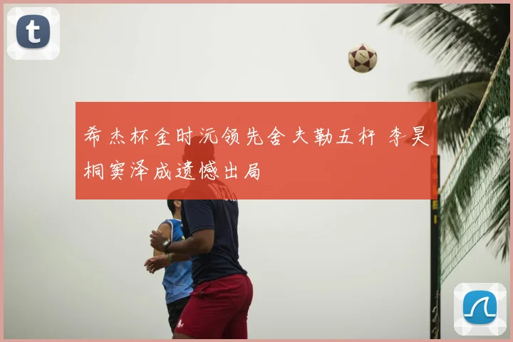 希杰杯金时沅领先舍夫勒五杆 李昊桐窦泽成遗憾出局