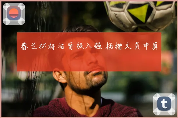 春兰杯柯洁晋级八强 杨楷文负申真谞