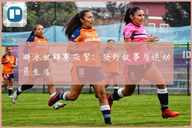 游泳世锦赛花絮：场外故事与运动员生活