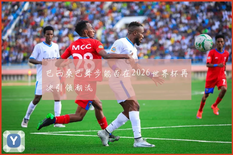 巴西桑巴舞步能否在2026世界杯再次引领潮流