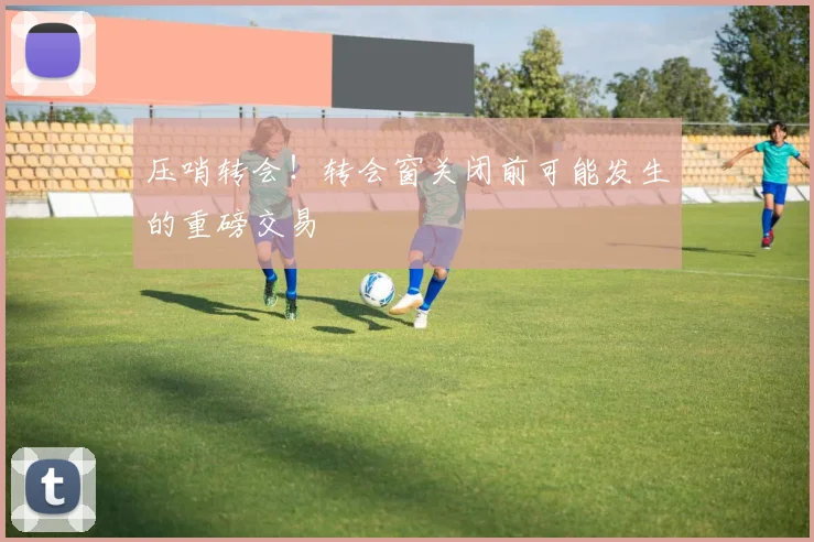 压哨转会!转会窗关闭前可能发生的重磅交易