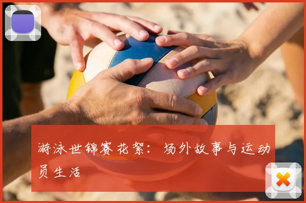 游泳世锦赛花絮:场外故事与运动员生活